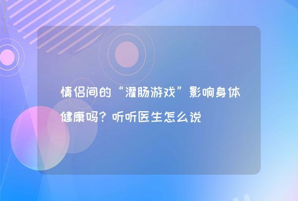 情侣间的“灌肠游戏”影响身体健康吗？听听医生怎么说,第1张