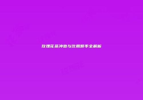 玫瑰花茶冲泡与饮用频率全解析