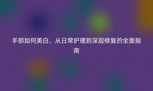 手部如何美白，從日常護(hù)理到深層修復(fù)的全面指南