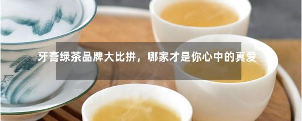 牙膏绿茶品牌大比拼，哪家才是你心中的真爱？-第1张-绿茶-凤凰单丛茶网