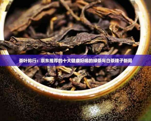 茶葉排行：京東推薦的十大健康好喝的綠茶與白茶牌子新聞