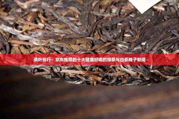 茶葉排行：京東推薦的十大健康好喝的綠茶與白茶牌子新聞