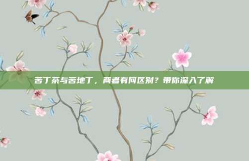 苦丁茶与苦地丁，两者有何区别？带你深入了解