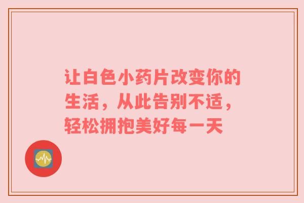 讓白色小藥片改變你的生活，從此告別不適，輕松擁抱美好每一天