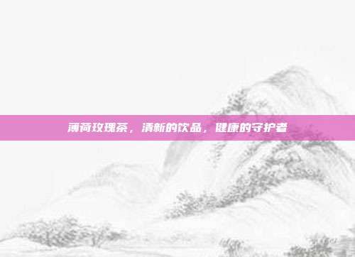 薄荷玫瑰茶，清新的飲品，健康的守護(hù)者