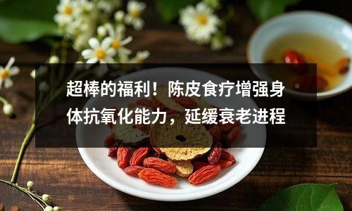 超棒的福利！陈皮食疗增强身体抗氧化能力，延缓衰老进程