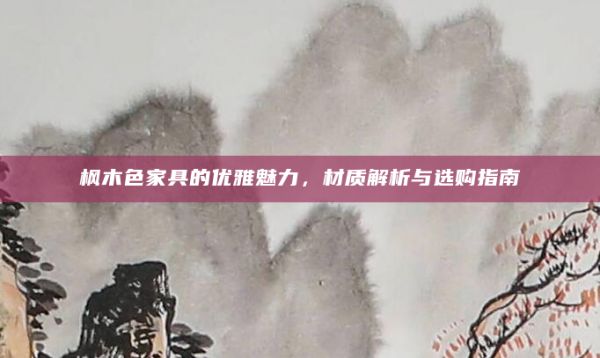 枫木色家具的优雅魅力，材质解析与选购指南