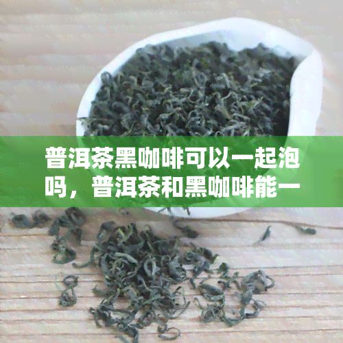 普洱茶黑咖啡可以一起泡吗，普洱茶和黑咖啡能一起泡吗？答案在这里！