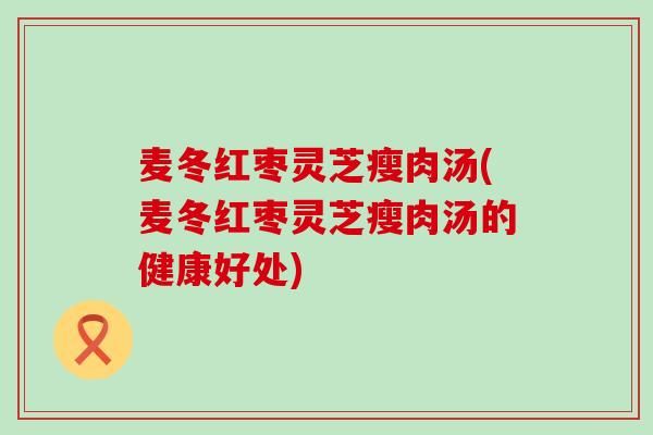 麦冬红枣灵芝瘦肉汤(麦冬红枣灵芝瘦肉汤的健康好处)
