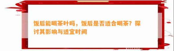 饭后能喝茶叶吗，饭后是否适合喝茶？探讨其影响与适宜时间