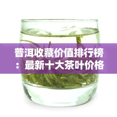 普洱收藏价值排行榜：最新十大茶叶价格及收藏价值解析