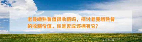 老曼峨熟普值得收藏吗，探讨老曼峨熟普的收藏价值，你是否应该拥有它？