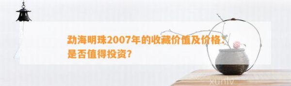 勐海明珠2007年的收藏价值及价格：是否值得投资？