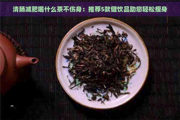 清肠减肥喝什么茶不伤身：推荐5款健饮品助您轻松瘦身