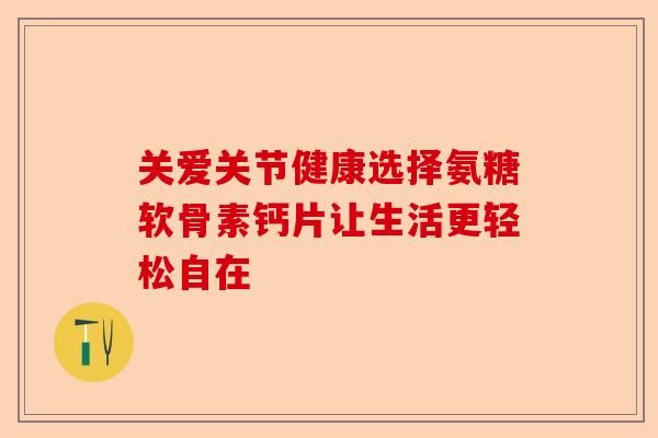 關(guān)愛關(guān)節(jié)健康選擇氨糖軟骨素鈣片讓生活更輕松自在