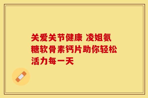 關(guān)愛關(guān)節(jié)健康 凌姐氨糖軟骨素鈣片助你輕松活力每一天