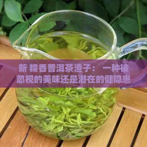 新 糯香普洱茶渣子： 一種被忽視的美味還是潛在的健隱患？