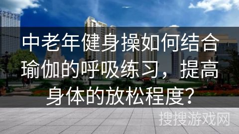 中老年健身操如何結(jié)合瑜伽的呼吸練習(xí)，提高身體的放松程度？