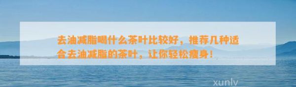 去油減脂喝什么茶葉比較好，推薦幾種適合去油減脂的茶葉，讓你輕松瘦身！
