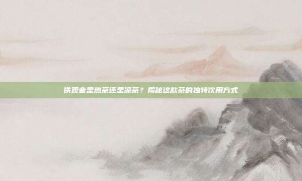 铁观音是热茶还是凉茶？揭秘这款茶的独特饮用方式