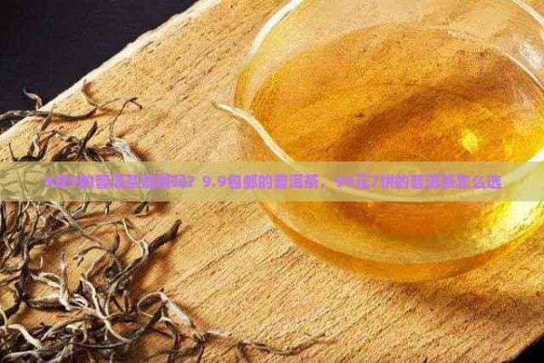 9塊9的普洱茶能喝嗎？9.9包郵的普洱茶，99元7餅的普洱茶怎么選