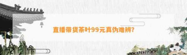 直播帶貨茶葉99元真?zhèn)坞y辨？