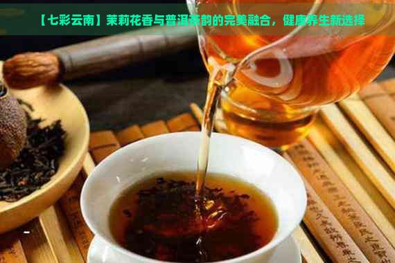 【七彩云南】茉莉花香與普洱茶韻的完美融合，健康養(yǎng)生新選擇