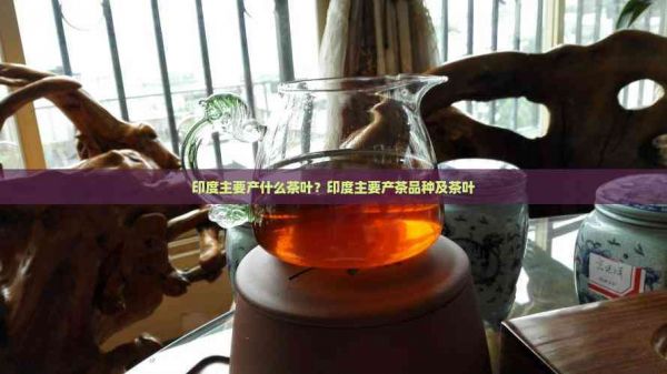 印度主要產(chǎn)什么茶葉？印度主要產(chǎn)茶品種及茶葉