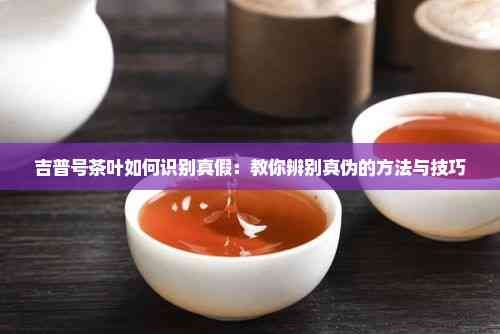 吉普號茶葉如何識別真假：教你辨別真?zhèn)蔚姆椒ㄅc技巧
