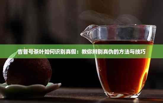 吉普號茶葉如何識別真假：教你辨別真?zhèn)蔚姆椒ㄅc技巧