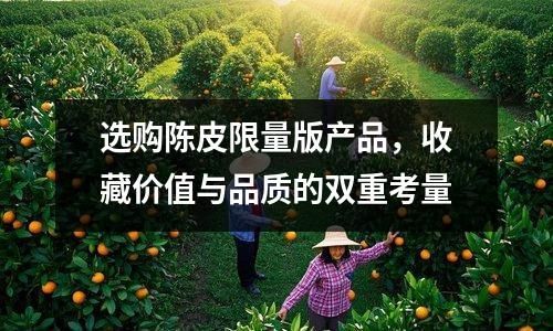 选购陈皮限量版产品，收藏价值与品质的双重考量
