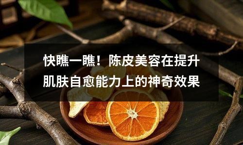 快瞧一瞧！陈皮美容在提升肌肤自愈能力上的神奇效果