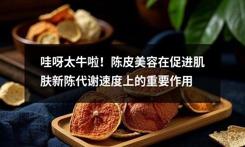 哇呀太牛啦！陈皮美容在促进肌肤新陈代谢速度上的重要作用