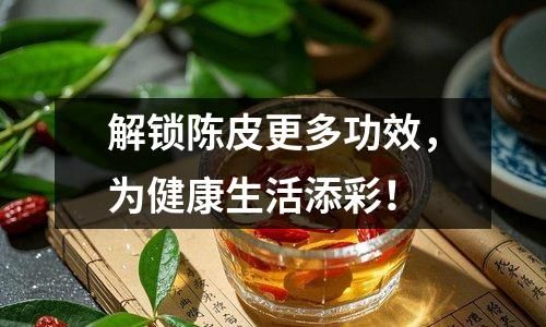 解锁陈皮更多功效，为健康生活添彩！