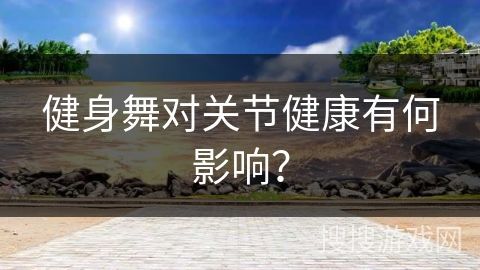 健身舞对关节健康有何影响？