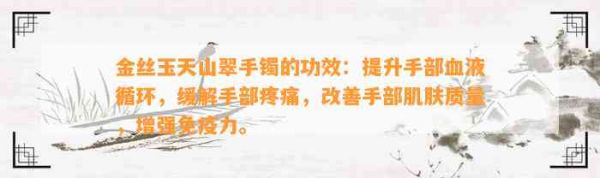金丝玉天山翠手镯的功效：提升手部血液循环，缓解手部疼痛，改善手部肌肤质量，增强免疫力。
