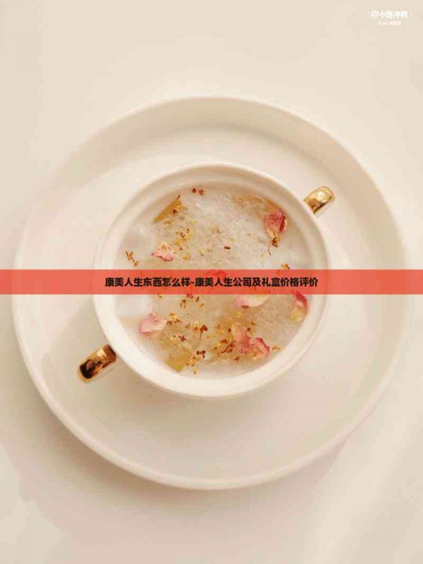 康美人生東西怎么樣-康美人生公司及禮盒價(jià)格評(píng)價(jià)