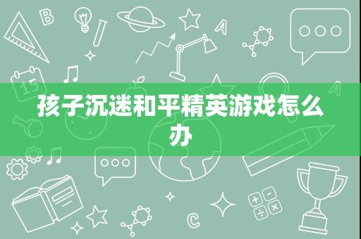 孩子沉迷和平精英游戏怎么办