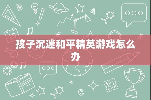 孩子沉迷和平精英游戏怎么办
