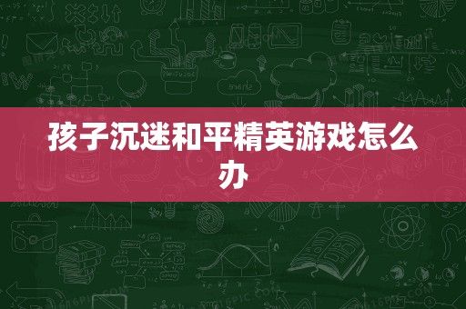 孩子沉迷和平精英游戏怎么办