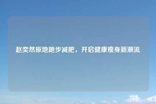 趙奕然原地跑步減肥，開啟健康瘦身新潮流