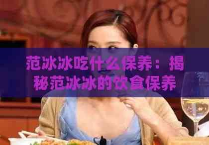 范冰冰吃什么保養(yǎng)：揭秘范冰冰的飲食保養(yǎng)秘訣與更愛(ài)美食