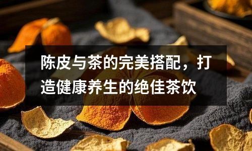 陳皮與茶的完美搭配，打造健康養(yǎng)生的絕佳茶飲