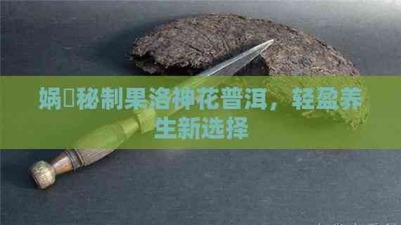 娲涚秘制果洛神花普洱，轻盈养生新选择