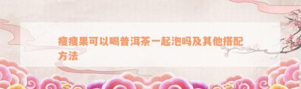 瘦瘦果可以喝普洱茶一起泡吗及其他搭配方法