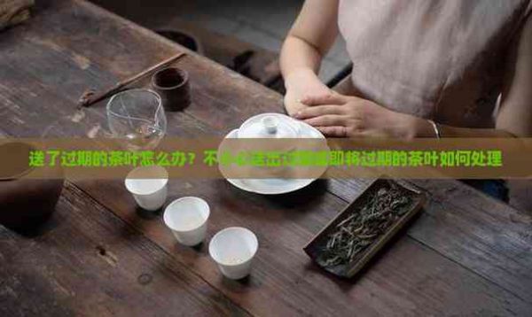 送了过期的茶叶怎么办？不小心送出过期或即将过期的茶叶如何处理