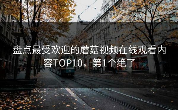 盤點(diǎn)最受歡迎的蘑菇視頻在線觀看內(nèi)容TOP10，第1個(gè)絕了