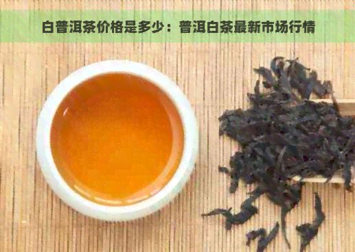 白普洱茶价格是多少：普洱白茶最新市场行情