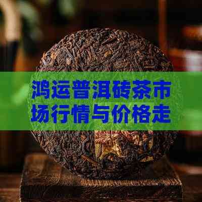 鸿运普洱砖茶市场行情与价格走势解析