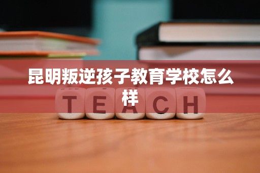 昆明叛逆孩子教育学校怎么样
